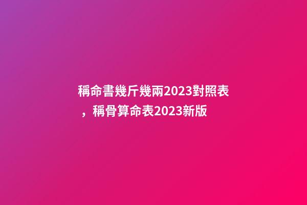 稱命書幾斤幾兩2023對照表，稱骨算命表2023新版